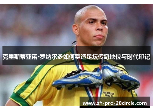 克里斯蒂亚诺·罗纳尔多如何塑造足坛传奇地位与时代印记